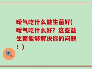 嗳气吃什么益生菌好(嗳气吃什么好？这些益生菌能够解决你的问题！)