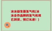 冰冰益生菌氢气机(冰冰合作品牌的氢气机现已到货，预订从速！)
