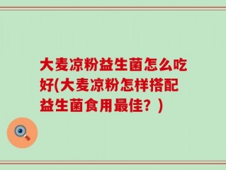 大麦凉粉益生菌怎么吃好(大麦凉粉怎样搭配益生菌食用最佳？)