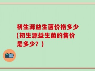 初生源益生菌价格多少(初生源益生菌的售价是多少？)