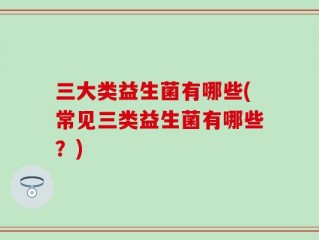 三大类益生菌有哪些(常见三类益生菌有哪些？)