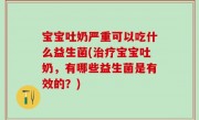 宝宝吐奶严重可以吃什么益生菌(治疗宝宝吐奶，有哪些益生菌是有效的？)