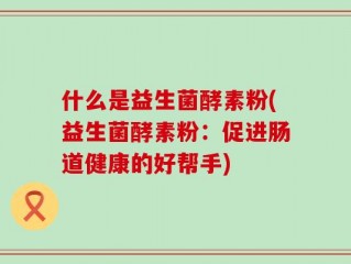什么是益生菌酵素粉(益生菌酵素粉：促进肠道健康的好帮手)