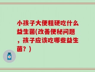小孩子大便粗硬吃什么益生菌(改善便秘问题，孩子应该吃哪些益生菌？)