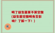 喝了益生菌算不算空腹(益生菌空腹喝有否影响？了解一下！)