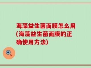 海藻益生菌面膜怎么用(海藻益生菌面膜的正确使用方法)