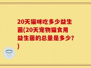 20天猫咪吃多少益生菌(20天宠物猫食用益生菌的总量是多少？)