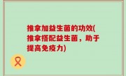 推拿加益生菌的功效(推拿搭配益生菌，助于提高免疫力)