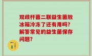 双歧杆菌二联益生菌放冰箱冷冻了还有用吗？解答常见的益生菌保存问题？