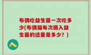 布偶吃益生菌一次吃多少(布偶猫每次摄入益生菌的适量是多少？)