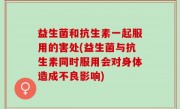 益生菌和抗生素一起服用的害处(益生菌与抗生素同时服用会对身体造成不良影响)