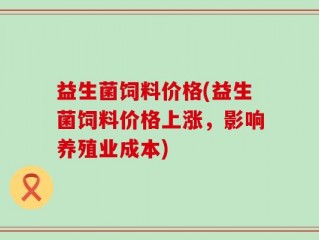 益生菌饲料价格(益生菌饲料价格上涨，影响养殖业成本)