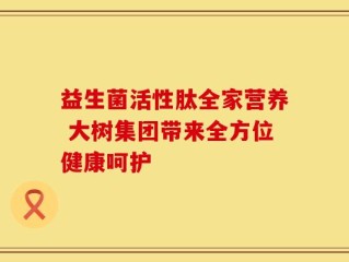 益生菌活性肽全家营养 大树集团带来全方位健康呵护