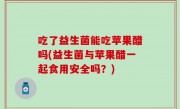 吃了益生菌能吃苹果醋吗(益生菌与苹果醋一起食用安全吗？)
