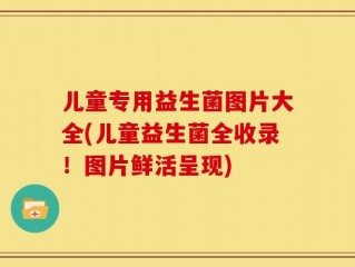 儿童专用益生菌图片大全(儿童益生菌全收录！图片鲜活呈现)