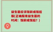 益生菌应该饭前或饭后服(正确服用益生菌的时间：饭前或饭后？)