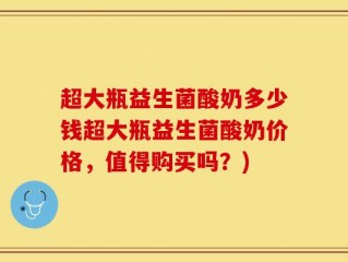 超大瓶益生菌酸奶多少钱超大瓶益生菌酸奶价格，值得购买吗？)