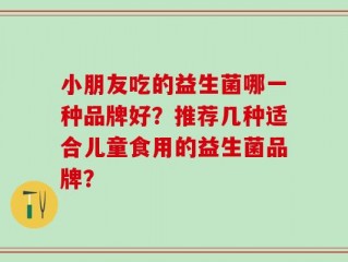 小朋友吃的益生菌哪一种品牌好？推荐几种适合儿童食用的益生菌品牌？