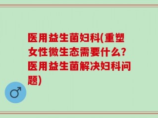 医用益生菌妇科(重塑女性微生态需要什么？医用益生菌解决妇科问题)