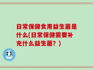 日常保健食用益生菌是什么(日常保健需要补充什么益生菌？)