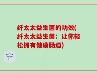 纤太太益生菌的功效(纤太太益生菌：让你轻松拥有健康肠道)