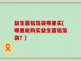 益生菌铝箔袋哪里买(哪里能购买益生菌铝箔袋？)