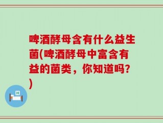 啤酒酵母含有什么益生菌(啤酒酵母中富含有益的菌类，你知道吗？)
