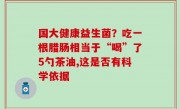 国大健康益生菌？吃一根腊肠相当于“喝”了5勺茶油,这是否有科学依据