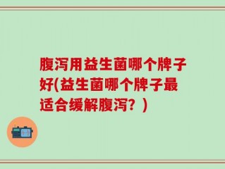 腹泻用益生菌哪个牌子好(益生菌哪个牌子最适合缓解腹泻？)