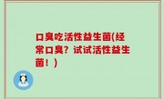 口臭吃活性益生菌(经常口臭？试试活性益生菌！)
