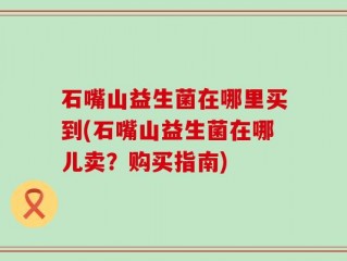 石嘴山益生菌在哪里买到(石嘴山益生菌在哪儿卖？购买指南)