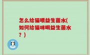 怎么给猫喂益生菌水(如何给猫咪喝益生菌水？)