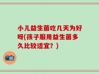 小儿益生菌吃几天为好呀(孩子服用益生菌多久比较适宜？)