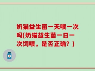 奶猫益生菌一天喂一次吗(奶猫益生菌一日一次饲喂，是否正确？)