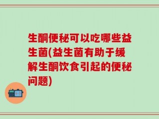 生酮便秘可以吃哪些益生菌(益生菌有助于缓解生酮饮食引起的便秘问题)