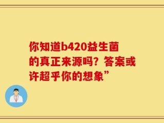 你知道b420益生菌的真正来源吗？答案或许超乎你的想象”