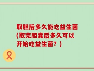 取胆后多久能吃益生菌(取完胆囊后多久可以开始吃益生菌？)
