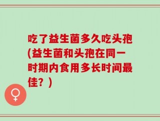 吃了益生菌多久吃头孢(益生菌和头孢在同一时期内食用多长时间最佳？)