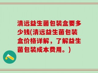 清远益生菌包装盒要多少钱(清远益生菌包装盒价格详解，了解益生菌包装成本费用。)