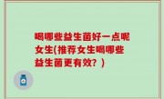 喝哪些益生菌好一点呢女生(推荐女生喝哪些益生菌更有效？)