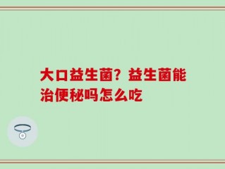 大口益生菌？益生菌能治便秘吗怎么吃