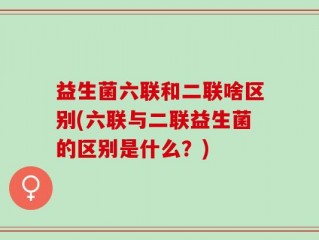 益生菌六联和二联啥区别(六联与二联益生菌的区别是什么？)