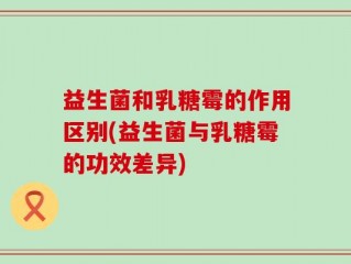 益生菌和乳糖霉的作用区别(益生菌与乳糖霉的功效差异)