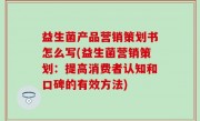 益生菌产品营销策划书怎么写(益生菌营销策划：提高消费者认知和口碑的有效方法)
