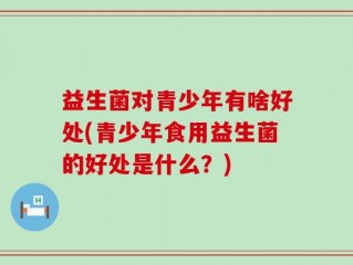益生菌对青少年有啥好处(青少年食用益生菌的好处是什么？)