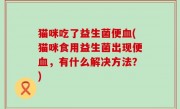 猫咪吃了益生菌便血(猫咪食用益生菌出现便血，有什么解决方法？)