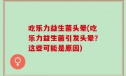 吃乐力益生菌头晕(吃乐力益生菌引发头晕？这些可能是原因)
