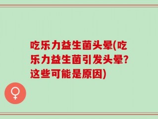 吃乐力益生菌头晕(吃乐力益生菌引发头晕？这些可能是原因)