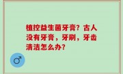 植控益生菌牙膏？古人没有牙膏，牙刷，牙齿清洁怎么办？