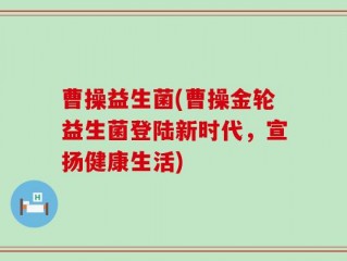 曹操益生菌(曹操金轮益生菌登陆新时代，宣扬健康生活)
